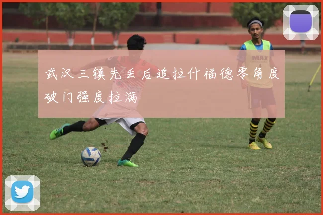 武汉三镇先丢后追拉什福德零角度破门强度拉满