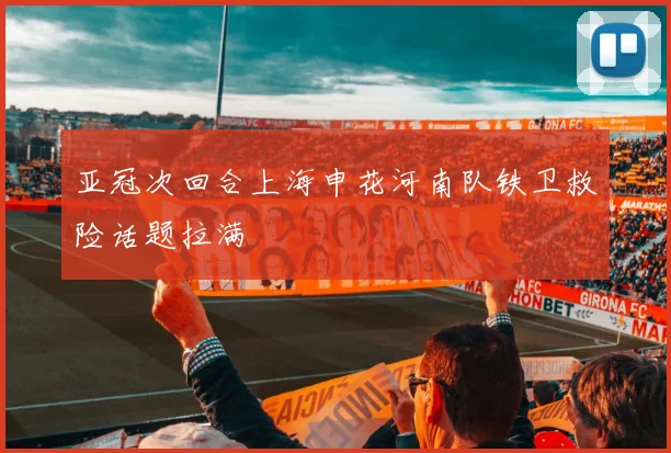 亚冠次回合上海申花河南队铁卫救险话题拉满