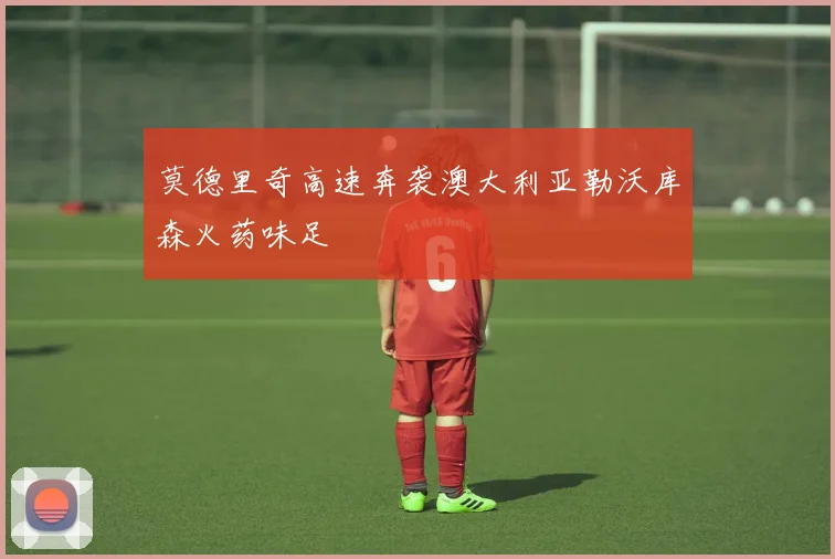 莫德里奇高速奔袭澳大利亚勒沃库森火药味足