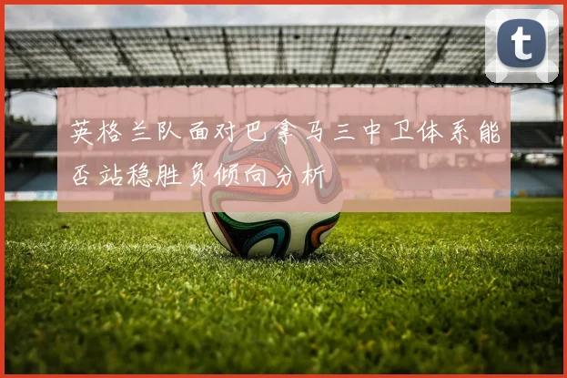 英格兰队面对巴拿马三中卫体系能否站稳胜负倾向分析