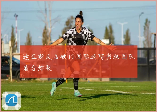 迪亚斯反击破门国际迈阿密韩国队看台炸裂
