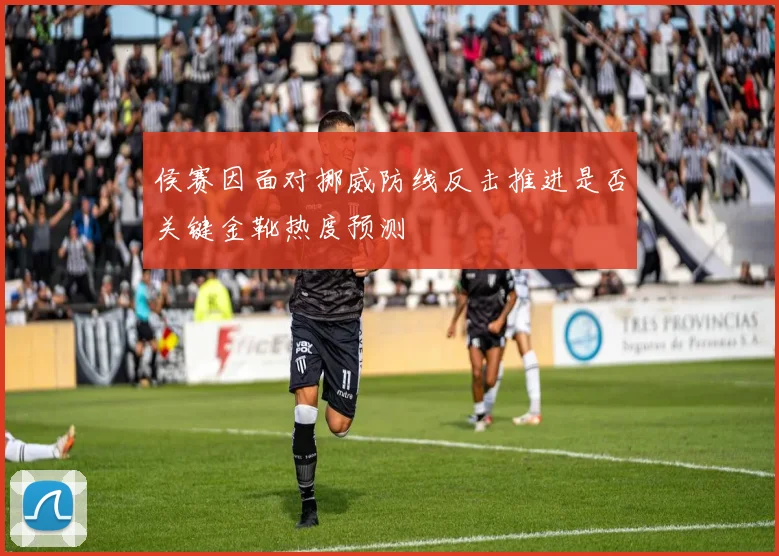 侯赛因面对挪威防线反击推进是否关键金靴热度预测