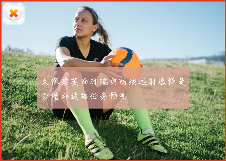 久保建英面对瑞典防线远射选择是否增加边路任务预测