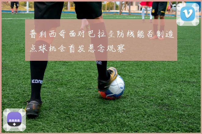 普利西奇面对巴拉圭防线能否制造点球机会首发悬念观察