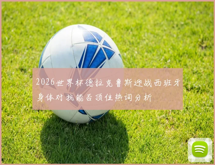2026世界杯德拉克鲁斯迎战西班牙身体对抗能否顶住热词分析
