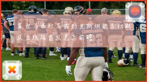 莱尔马面对乌兹别克斯坦能否切断反击线路首发悬念前瞻