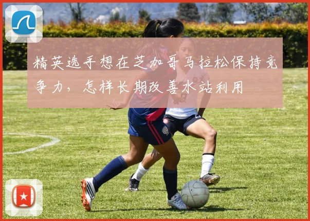 精英选手想在芝加哥马拉松保持竞争力,怎样长期改善水站利用