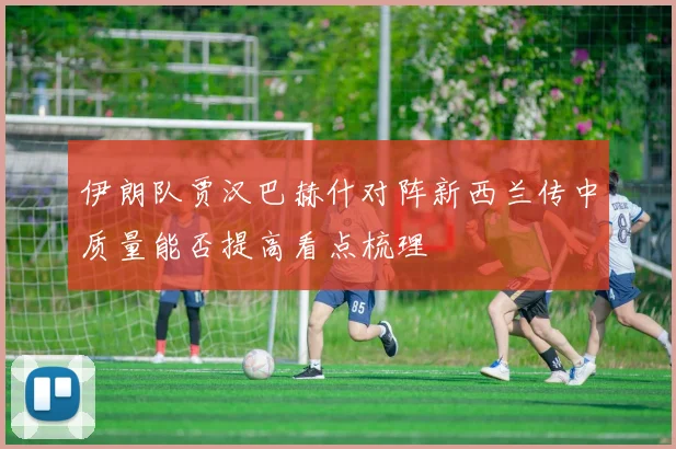 伊朗队贾汉巴赫什对阵新西兰传中质量能否提高看点梳理