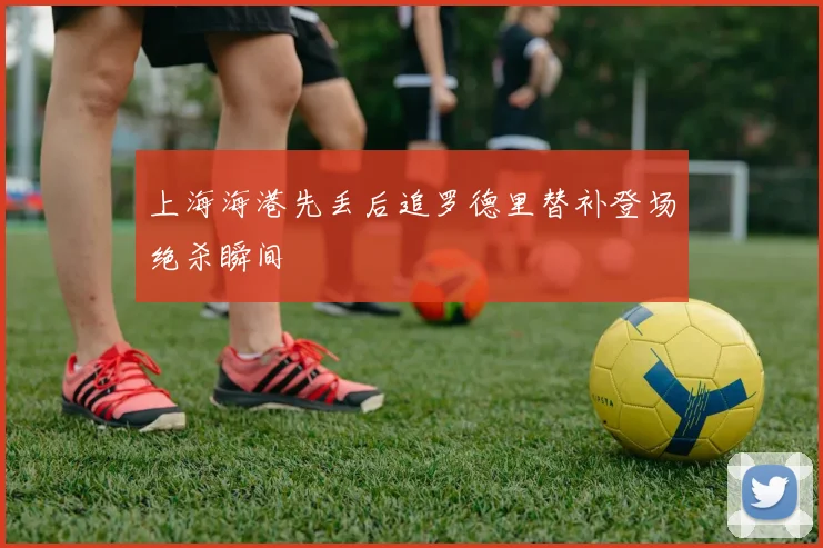 上海海港先丢后追罗德里替补登场绝杀瞬间