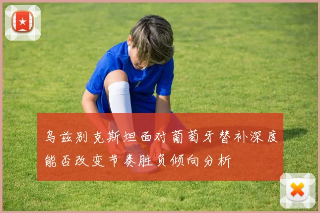 乌兹别克斯坦面对葡萄牙替补深度能否改变节奏胜负倾向分析