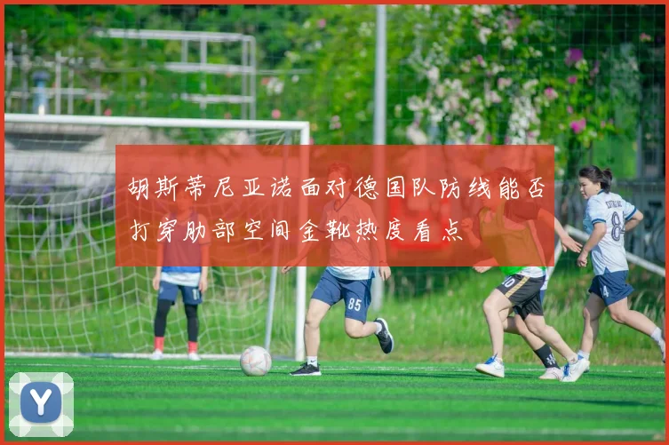 胡斯蒂尼亚诺面对德国队防线能否打穿肋部空间金靴热度看点