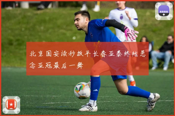 北京国安读秒扳平长春亚泰终结悬念亚冠最后一舞