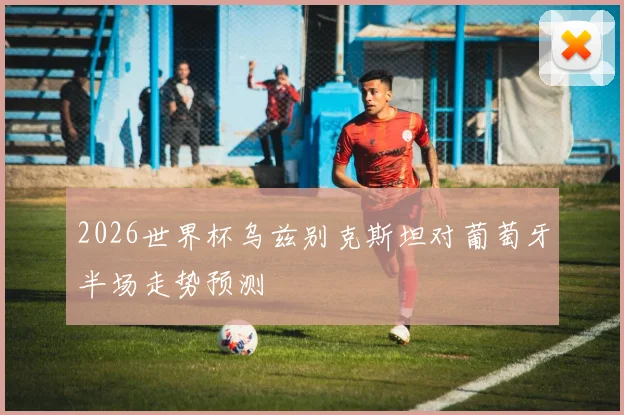 2026世界杯乌兹别克斯坦对葡萄牙半场走势预测