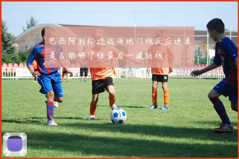 巴西阿利松迎战海地门线反应速度是否能够守住最后一道防线