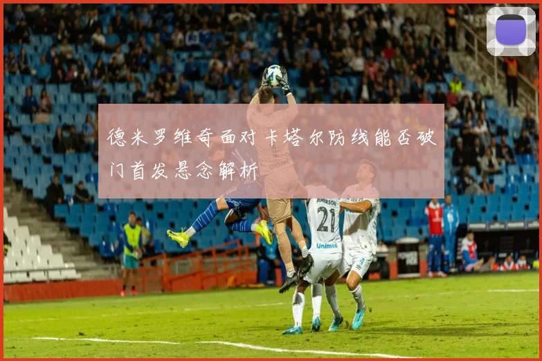 德米罗维奇面对卡塔尔防线能否破门首发悬念解析
