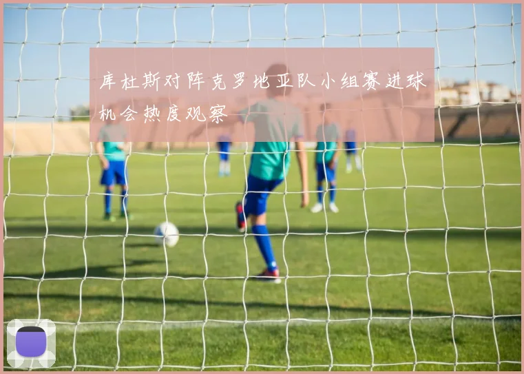 库杜斯对阵克罗地亚队小组赛进球机会热度观察