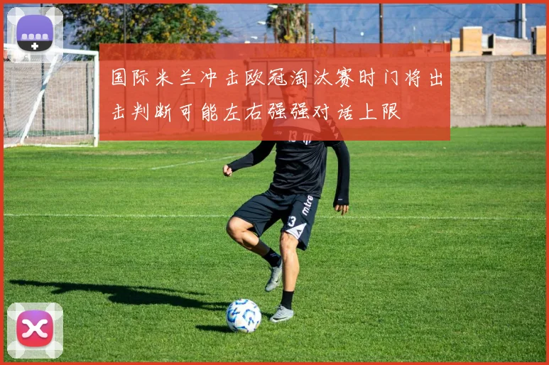 国际米兰冲击欧冠淘汰赛时门将出击判断可能左右强强对话上限