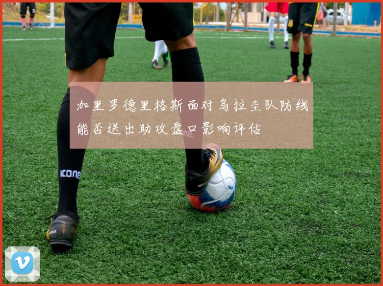 加里罗德里格斯面对乌拉圭队防线能否送出助攻盘口影响评估