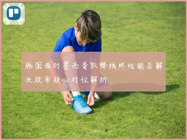 韩国面对墨西哥队锋线终结能否解决效率核心对位解析