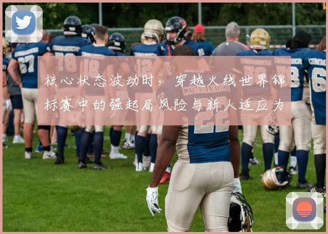 核心状态波动时，穿越火线世界锦标赛中的强起局风险与新人适应为何不能分开讨论