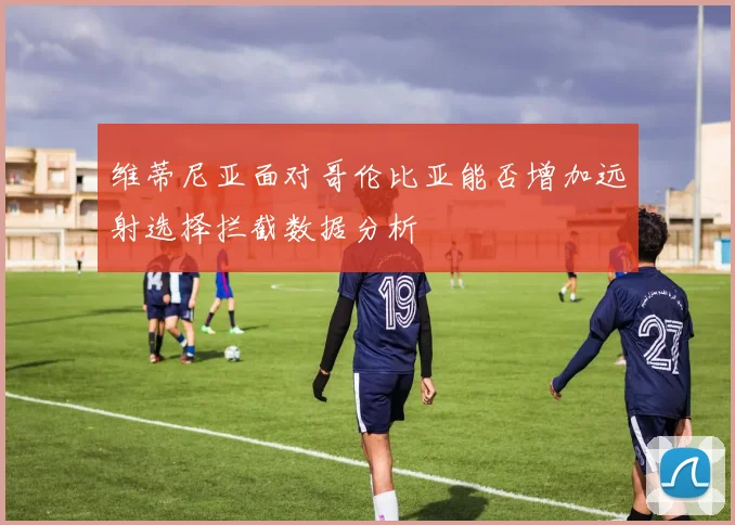 维蒂尼亚面对哥伦比亚能否增加远射选择拦截数据分析