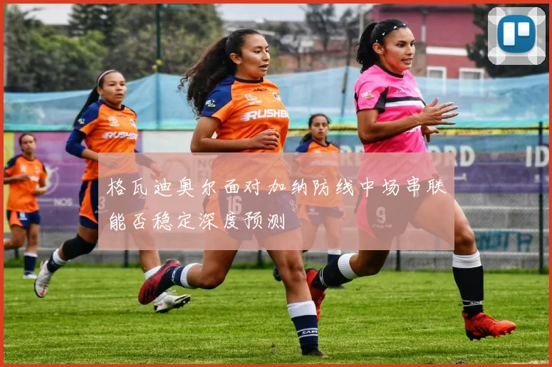 格瓦迪奥尔面对加纳防线中场串联能否稳定深度预测