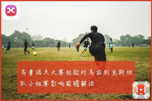 乌鲁诺夫大赛经验对乌兹别克斯坦队小组赛影响前瞻解读