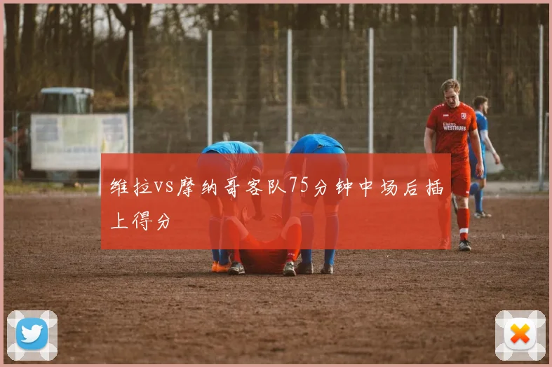 维拉vs摩纳哥客队75分钟中场后插上得分