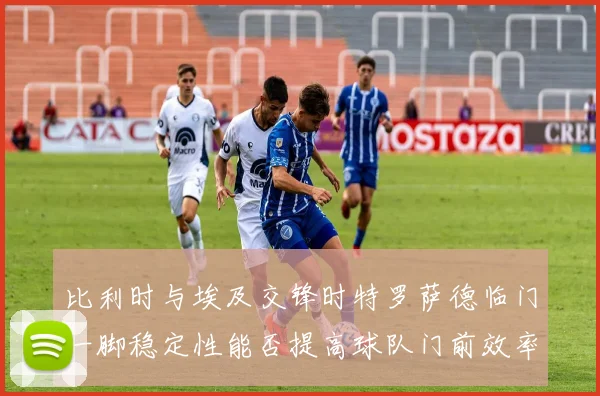 比利时与埃及交锋时特罗萨德临门一脚稳定性能否提高球队门前效率