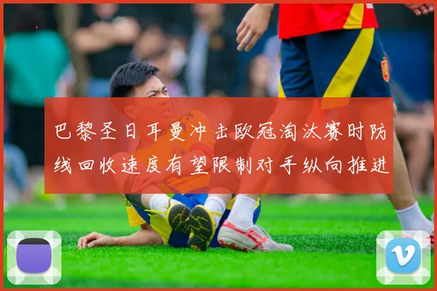 巴黎圣日耳曼冲击欧冠淘汰赛时防线回收速度有望限制对手纵向推进