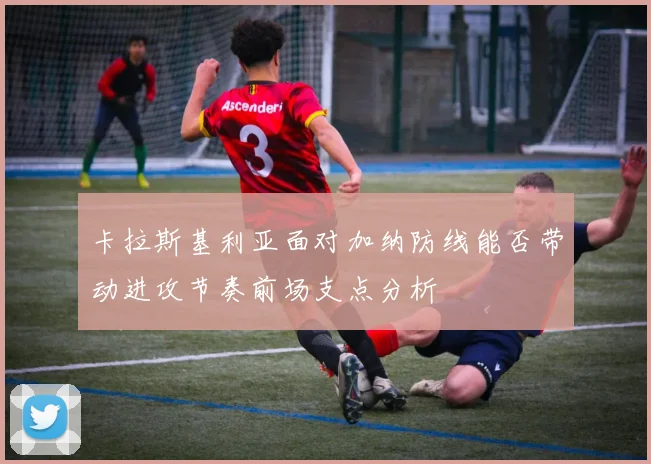 卡拉斯基利亚面对加纳防线能否带动进攻节奏前场支点分析