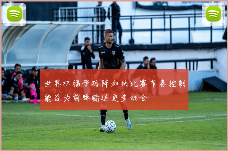 世界杯福登对阵加纳比赛节奏控制能否为前锋输送更多机会
