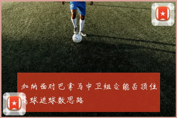 加纳面对巴拿马中卫组合能否顶住高球进球数思路